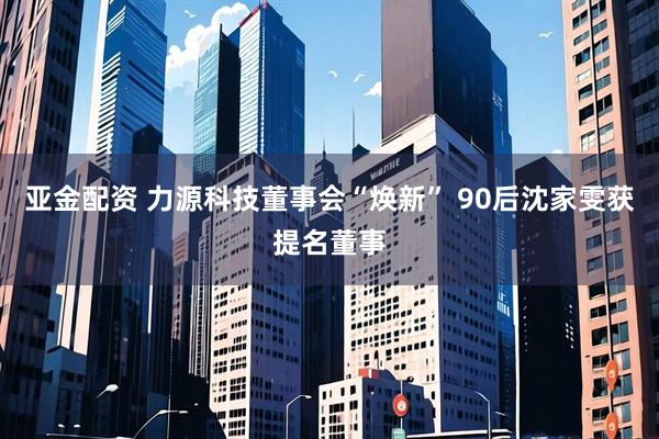 亚金配资 力源科技董事会“焕新” 90后沈家雯获提名董事