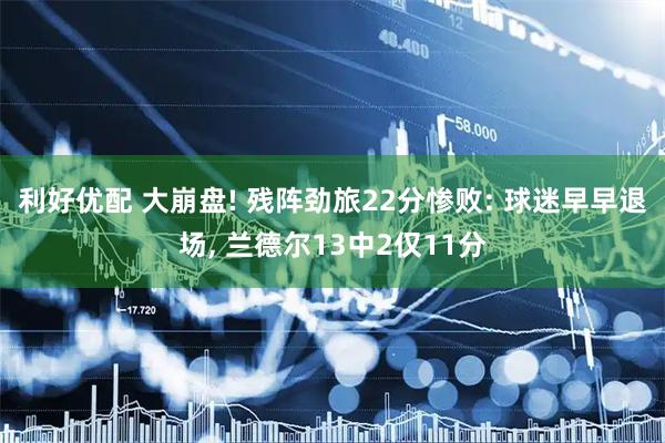 利好优配 大崩盘! 残阵劲旅22分惨败: 球迷早早退场, 兰德尔13中2仅11分