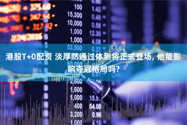 港股T+0配资 淡厚然通过体测将正式登场, 他能影响夺冠格局吗?