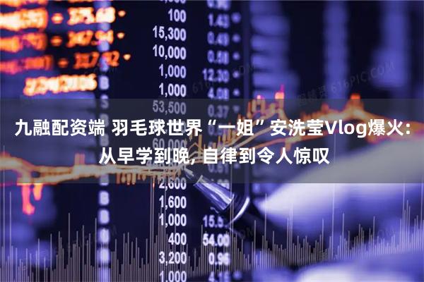九融配资端 羽毛球世界“一姐”安洗莹Vlog爆火: 从早学到晚, 自律到令人惊叹
