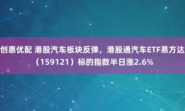 创惠优配 港股汽车板块反弹，港股通汽车ETF易方达（159121）标的指数半日涨2.6%