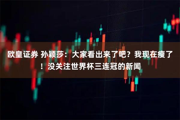 欧皇证券 孙颖莎：大家看出来了吧？我现在瘦了！没关注世界杯三连冠的新闻