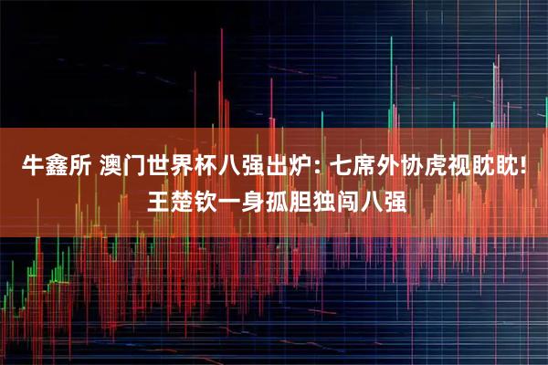 牛鑫所 澳门世界杯八强出炉: 七席外协虎视眈眈! 王楚钦一身孤胆独闯八强