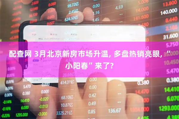 配查网 3月北京新房市场升温, 多盘热销亮眼, “小阳春”来了?
