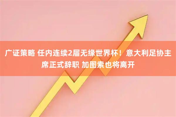 广证策略 任内连续2届无缘世界杯！意大利足协主席正式辞职 加图索也将离开