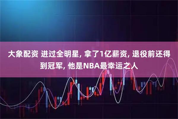 大象配资 进过全明星, 拿了1亿薪资, 退役前还得到冠军, 他是NBA最幸运之人
