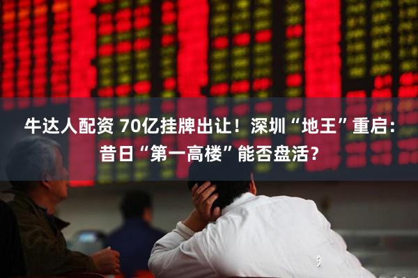 牛达人配资 70亿挂牌出让！深圳“地王”重启：昔日“第一高楼”能否盘活？