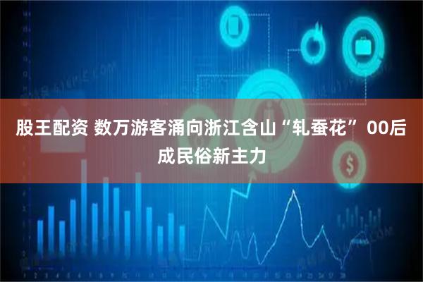 股王配资 数万游客涌向浙江含山“轧蚕花” 00后成民俗新主力