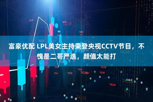 富豪优配 LPL美女主持荣登央视CCTV节目，不愧是二哥严选，颜值太能打